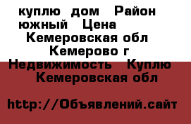 куплю  дом › Район ­ южный › Цена ­ 1 700 - Кемеровская обл., Кемерово г. Недвижимость » Куплю   . Кемеровская обл.